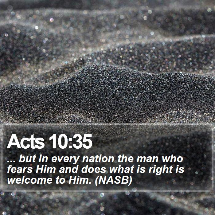 Acts 10:35 - ... but in every nation the man who fears Him and does what is right is welcome to Him. (NASB)
