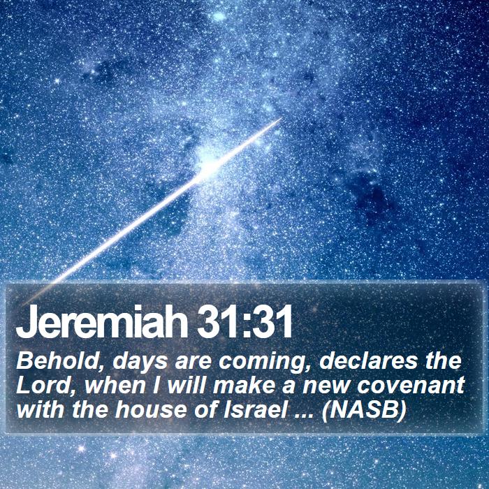 Jeremiah 31:31 - Behold, days are coming, declares the Lord, when I will make a new covenant with the house of Israel ... (NASB)
