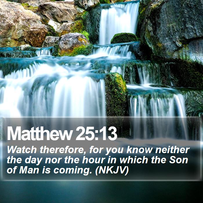Matthew 25:13 - Watch therefore, for you know neither the day nor the hour in which the Son of Man is coming. (NKJV)
