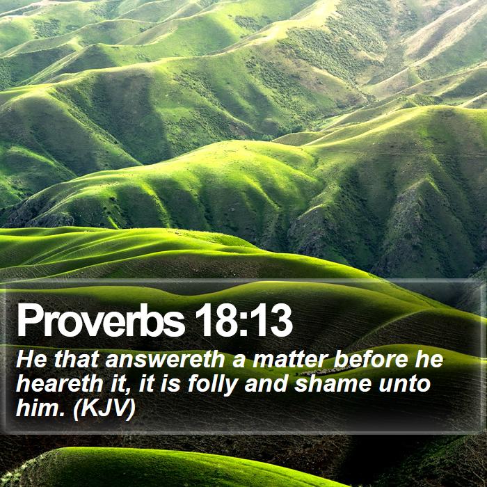 Proverbs 18:13 - He that answereth a matter before he heareth it, it is folly and shame unto him. (KJV)
