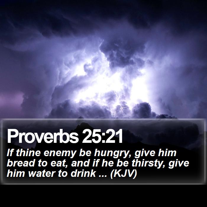 Proverbs 25:21 - If thine enemy be hungry, give him bread to eat, and if he be thirsty, give him water to drink ... (KJV)
