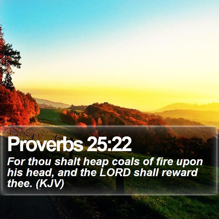 Proverbs 25:22 - For thou shalt heap coals of fire upon his head, and the LORD shall reward thee. (KJV)
