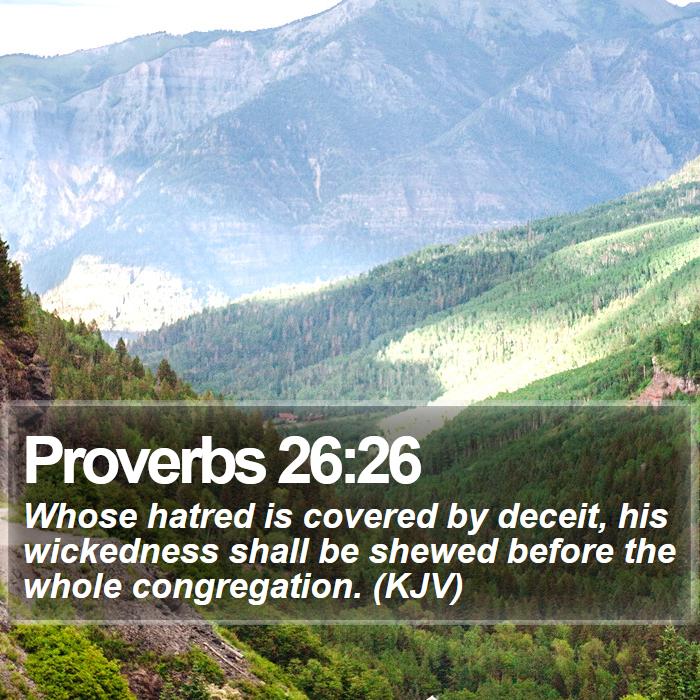 Proverbs 26:26 - Whose hatred is covered by deceit, his wickedness shall be shewed before the whole congregation. (KJV)
