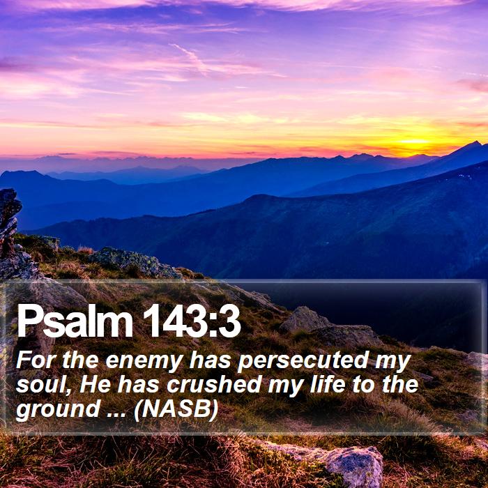 Psalm 143:3 - For the enemy has persecuted my soul, He has crushed my life to the ground ... (NASB)
