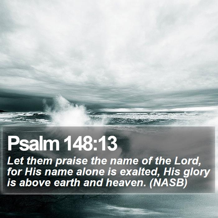 Psalm 148:13 - Let them praise the name of the Lord, for His name alone is exalted, His glory is above earth and heaven. (NASB)
