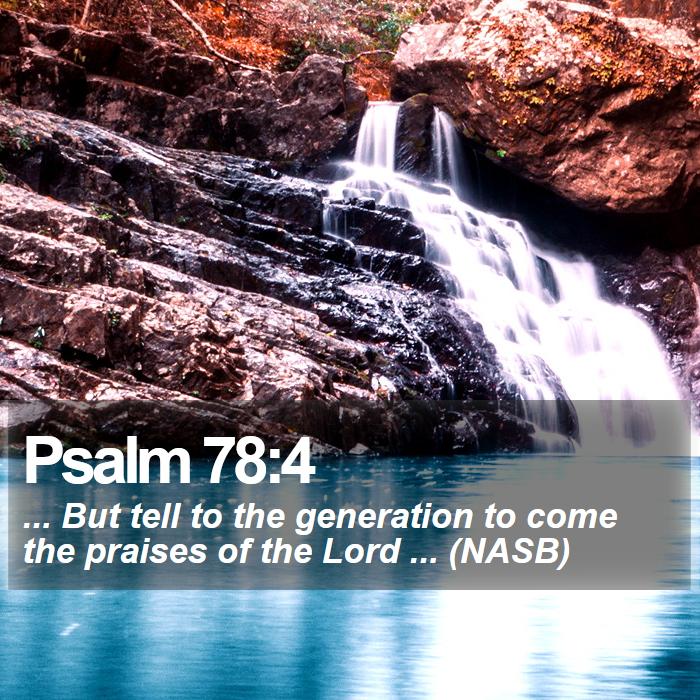 Psalm 78:4 - ... But tell to the generation to come the praises of the Lord ... (NASB)

